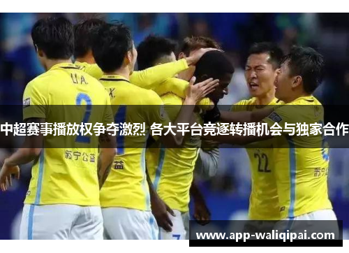 中超赛事播放权争夺激烈 各大平台竞逐转播机会与独家合作
