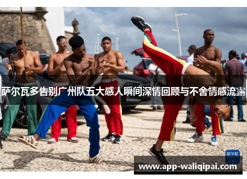 萨尔瓦多告别广州队五大感人瞬间深情回顾与不舍情感流露