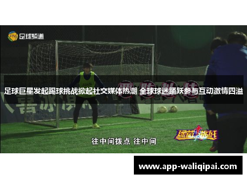 足球巨星发起踢球挑战掀起社交媒体热潮 全球球迷踊跃参与互动激情四溢
