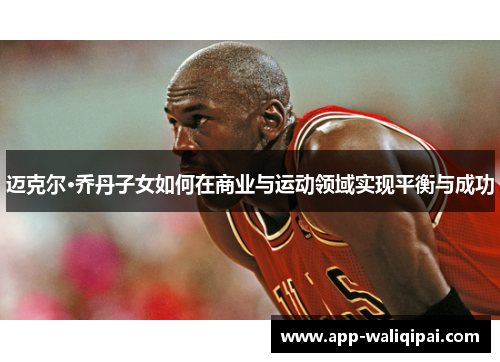 迈克尔·乔丹子女如何在商业与运动领域实现平衡与成功