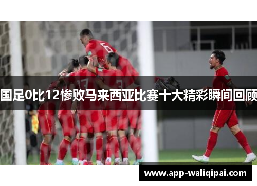 国足0比12惨败马来西亚比赛十大精彩瞬间回顾