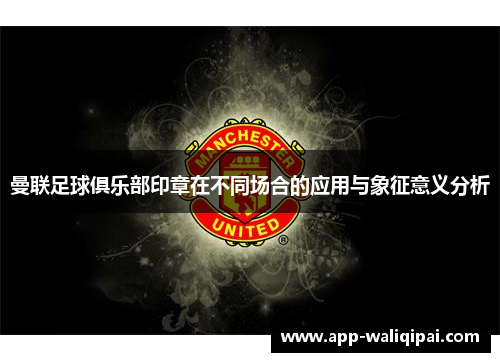 曼联足球俱乐部印章在不同场合的应用与象征意义分析
