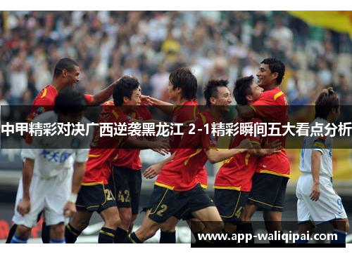 中甲精彩对决广西逆袭黑龙江 2-1精彩瞬间五大看点分析